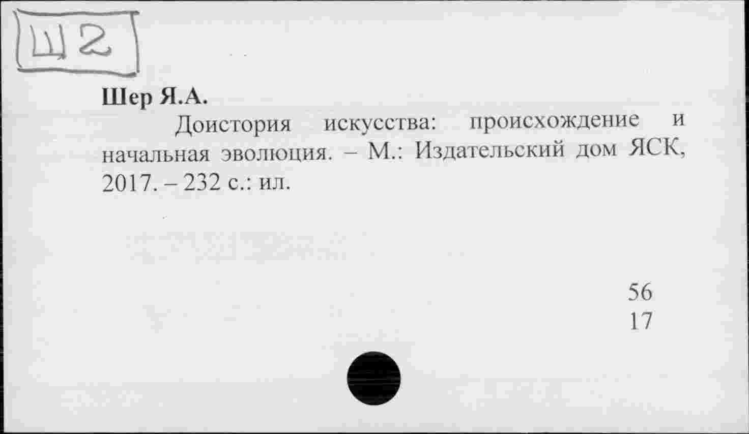 ﻿Шер Я.А.
Доистория искусства: происхождение и начальная эволюция. - М.: Издательский дом ЯСК, 2017. - 232 с.: ил.
56
17